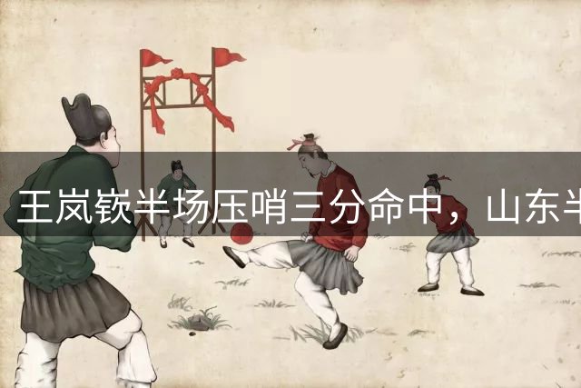 王岚嵚半场压哨三分命中，山东半场41-34福建取得领先