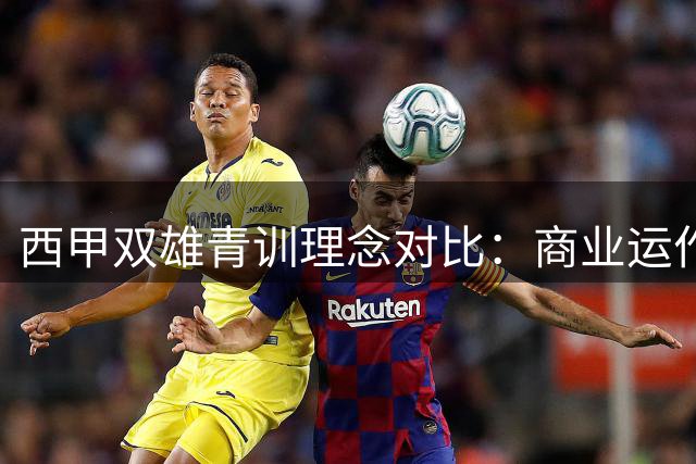 西甲双雄青训理念对比：商业运作与梯队建设